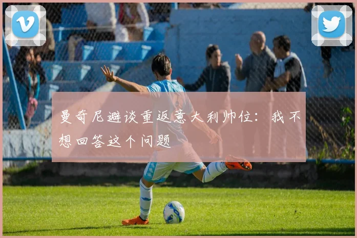 曼奇尼避谈重返意大利帅位：我不想回答这个问题