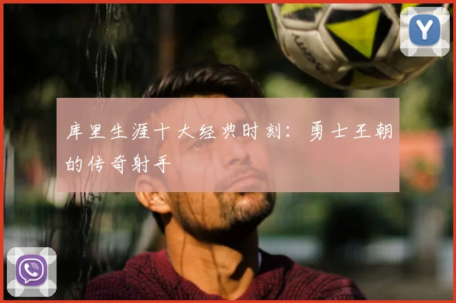库里生涯十大经典时刻:勇士王朝的传奇射手