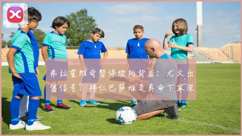 弗拉霍维奇暂停续约背后:尤文出售信号?拜仁巴萨谁是真命下家深度解析