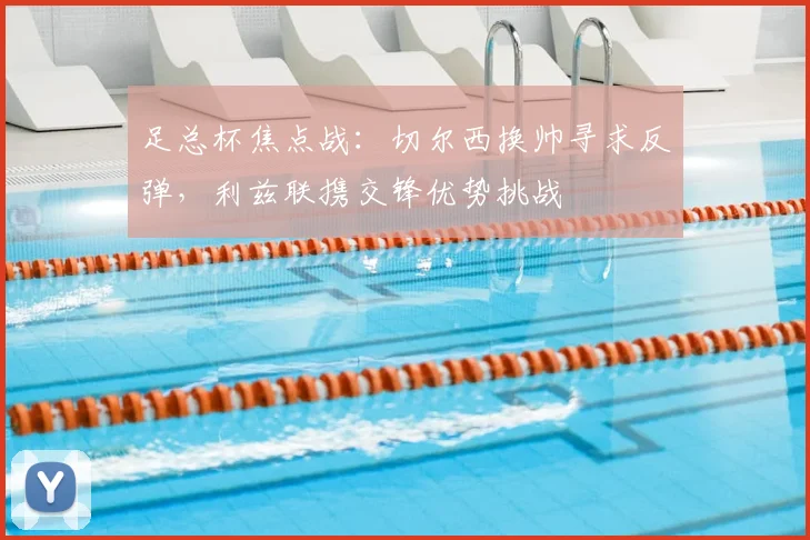 足总杯焦点战：切尔西换帅寻求反弹，利兹联携交锋优势挑战