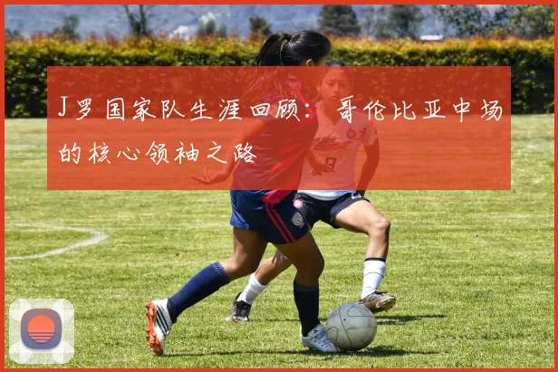 J罗国家队生涯回顾：哥伦比亚中场的核心领袖之路
