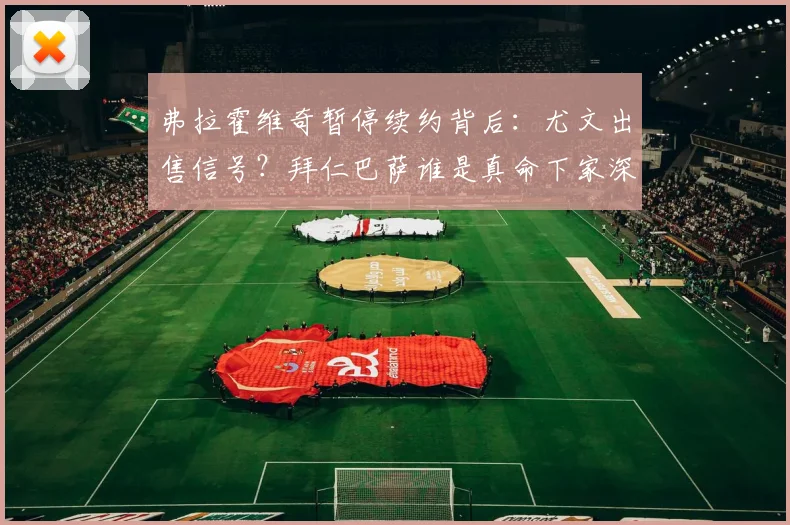 弗拉霍维奇暂停续约背后:尤文出售信号?拜仁巴萨谁是真命下家深度解析