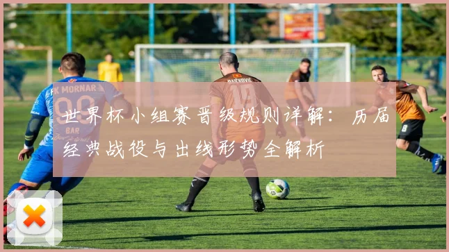 世界杯小组赛晋级规则详解:历届经典战役与出线形势全解析