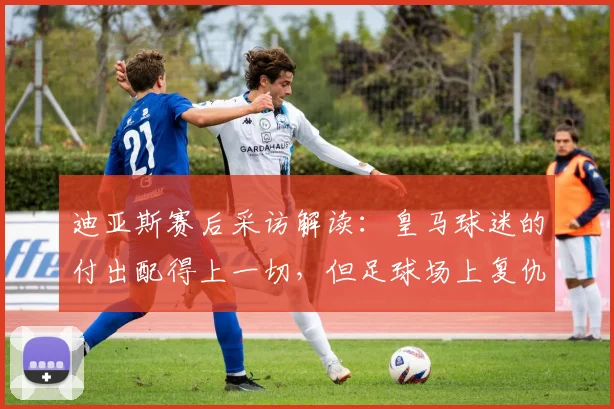 迪亚斯赛后采访解读:皇马球迷的付出配得上一切,但足球场上复仇也是常态
