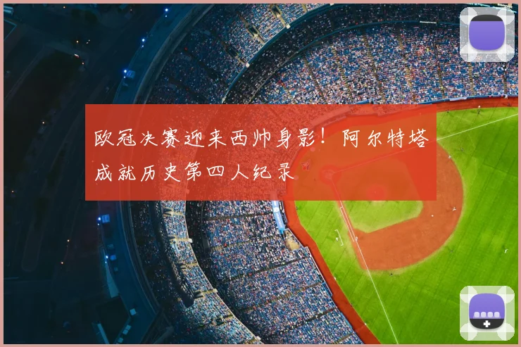 欧冠决赛迎来西帅身影!阿尔特塔成就历史第四人纪录