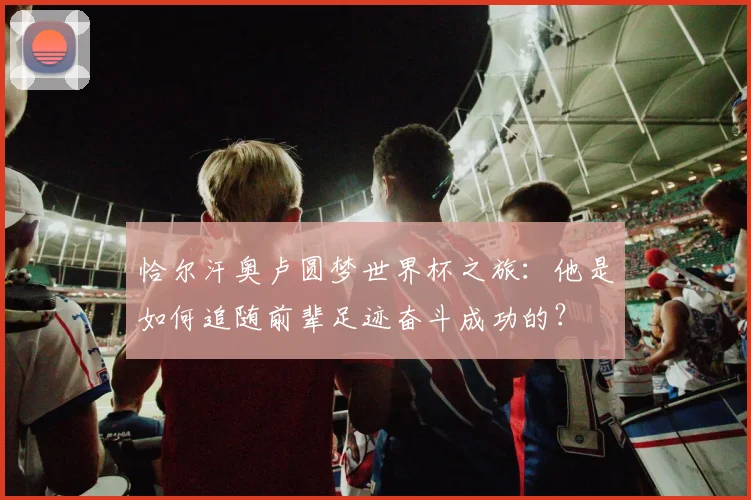 恰尔汗奥卢圆梦世界杯之旅:他是如何追随前辈足迹奋斗成功的?
