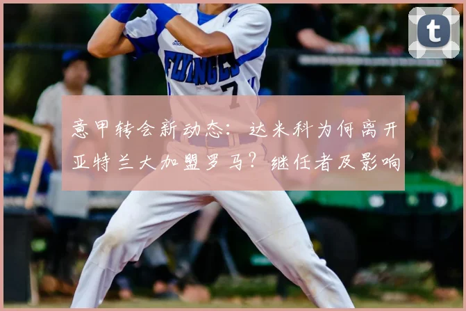 意甲转会新动态:达米科为何离开亚特兰大加盟罗马?继任者及影响深度解析