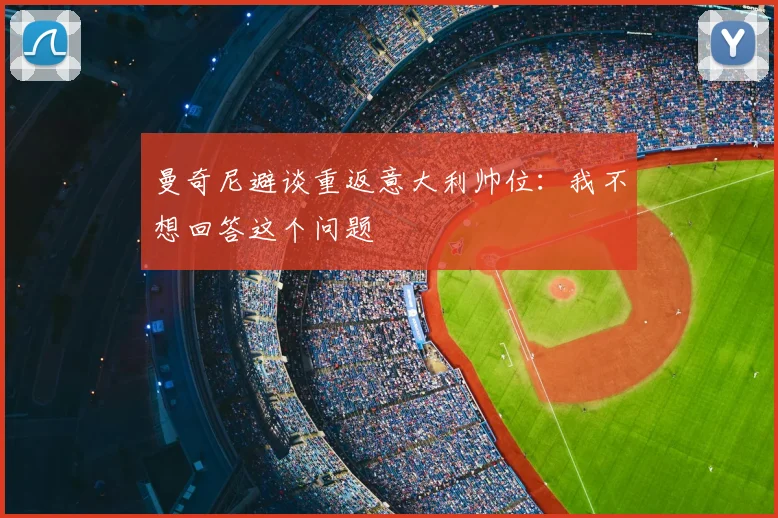 曼奇尼避谈重返意大利帅位:我不想回答这个问题